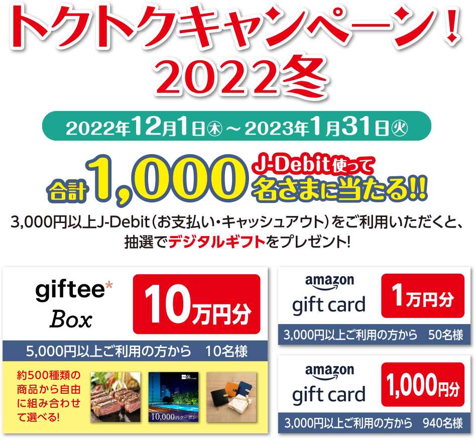 トクトクキャンペーン!2022冬 2022年12月1日(木)～2023年1月31日(火) J-Debit使って合計1,000名さまに当たる!!3,000円以上J-Debit（お支払いキャッシュアウト）をご利用いただくと、抽選でデジタルギフトをプレゼント！ gifteeBob 10万円分 5,000円以上ご利用の方から10名様 amazon gift card 1万円分 3,000円以上ご利用の方から50名様 amazon gift card 1,000円分 3,000円以上ご利用の方から940名様